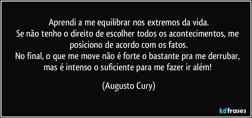 Aprendi a me equilibrar nos extremos da vida.
Se não tenho o direito de escolher todos os acontecimentos, me posiciono de acordo com os fatos.
No final, o que me move não é forte o bastante pra me derrubar, mas é intenso o suficiente para me fazer ir além! (Augusto Cury)