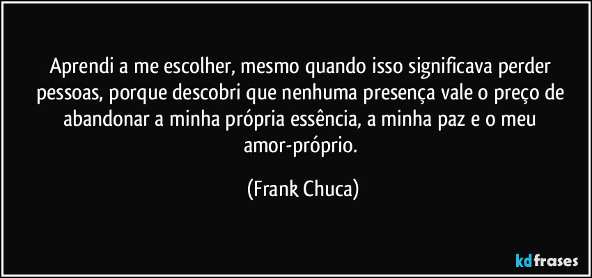 Aprendi a me escolher, mesmo quando isso significava perder pessoas, porque descobri que nenhuma presença vale o preço de abandonar a minha própria essência, a minha paz e o meu amor-próprio. (Frank Chuca)