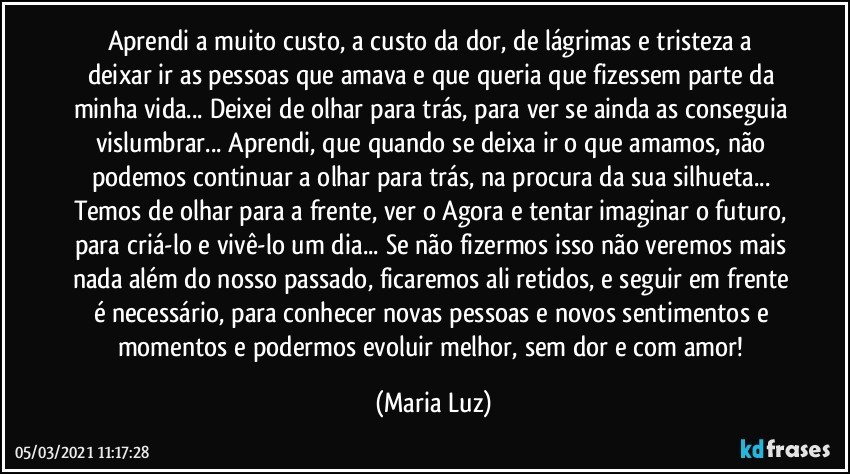 Aprendi a muito custo, a custo da dor, de lágrimas e tristeza  a deixar ir as pessoas que amava e que queria que fizessem parte da minha vida... Deixei de olhar para trás, para ver se ainda as conseguia vislumbrar... Aprendi, que quando se deixa ir o que amamos, não podemos continuar a olhar para trás, na procura da sua silhueta... Temos de olhar para a frente, ver o Agora e tentar imaginar o futuro, para criá-lo e vivê-lo um dia... Se não fizermos isso não veremos mais nada além do nosso passado, ficaremos ali retidos, e seguir em frente é necessário, para conhecer novas pessoas e novos sentimentos e momentos e podermos evoluir melhor, sem dor e com amor! (Maria Luz)