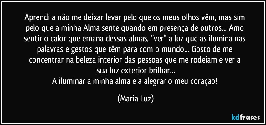 Aprendi a não me deixar levar pelo que os meus olhos vêm, mas sim pelo que a minha Alma sente quando em presença de outros... Amo sentir o calor que emana dessas almas, "ver" a luz que as ilumina nas palavras e gestos que têm para com o mundo... Gosto de me concentrar na beleza interior das pessoas que me rodeiam e ver a sua luz exterior brilhar...
A iluminar a minha alma e a alegrar o meu coração! (Maria Luz)