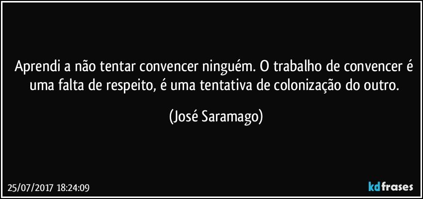 Aprendi a não tentar convencer ninguém. O trabalho de convencer é uma falta de respeito, é uma tentativa de colonização do outro. (José Saramago)