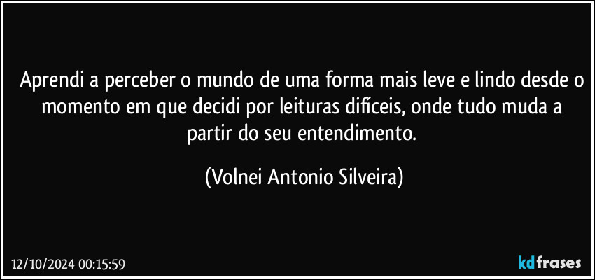 Aprendi a perceber o mundo de uma forma mais leve e lindo desde o momento em que decidi por leituras difíceis, onde tudo muda a partir do seu entendimento. (Volnei Antonio Silveira)