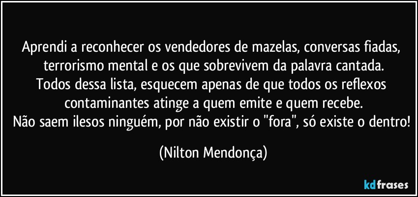 ⁠
Aprendi a reconhecer os vendedores de mazelas, conversas fiadas, terrorismo mental e os que sobrevivem da palavra cantada.
Todos dessa lista, esquecem apenas de que todos os reflexos contaminantes atinge a quem emite e quem recebe.
Não saem ilesos ninguém, por não existir o "fora", só existe o dentro! (Nilton Mendonça)