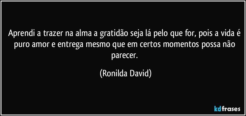 Aprendi a trazer na alma a gratidão seja lá pelo que for, pois a vida é puro amor e entrega mesmo que em certos momentos possa não parecer. (Ronilda David)