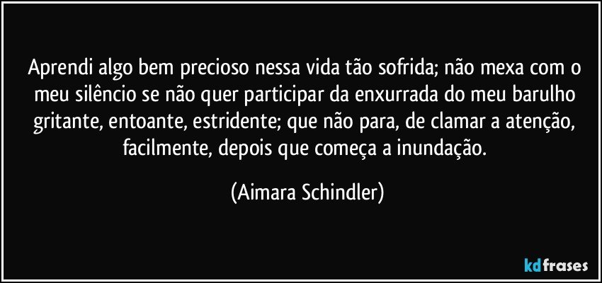 Aprendi algo bem precioso nessa vida tão sofrida; não mexa com o meu silêncio se não quer participar da enxurrada do meu barulho gritante, entoante, estridente; que  não para, de clamar a atenção, facilmente, depois que começa a inundação. (Aimara Schindler)