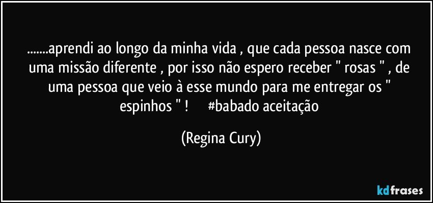 ...aprendi ao longo da minha vida , que cada pessoa nasce com  uma missão diferente ,  por isso não espero   receber  " rosas " , de uma pessoa  que  veio à esse mundo   para me entregar os " espinhos " !                  #babado aceitação (Regina Cury)