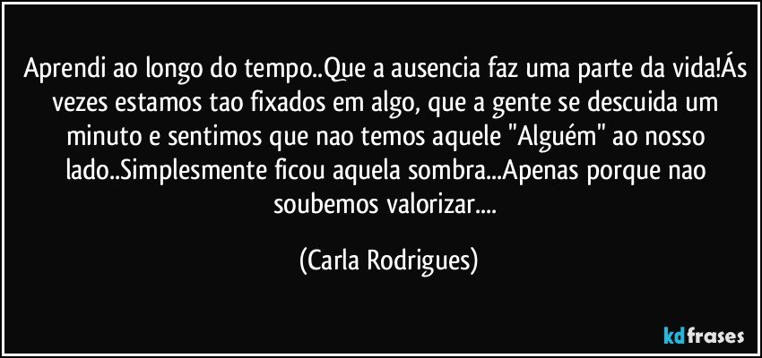 Aprendi ao longo do tempo..Que a ausencia faz uma parte da vida!Ás vezes estamos tao fixados em algo, que a gente se descuida um minuto e sentimos que nao temos aquele "Alguém" ao nosso lado..Simplesmente ficou aquela sombra...Apenas porque nao soubemos valorizar... (Carla Rodrigues)