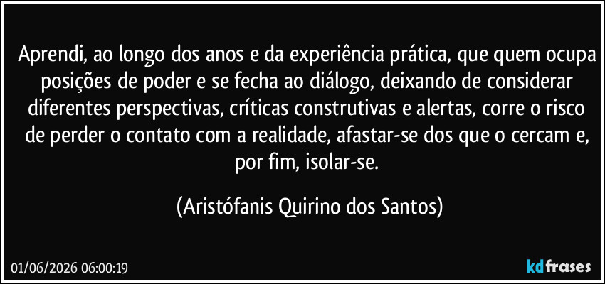 Aprendi, ao longo dos anos e da experiência prática, que quem ocupa posições de poder e se fecha ao diálogo, deixando de considerar diferentes perspectivas, críticas construtivas e alertas, corre o risco de perder o contato com a realidade, afastar-se dos que o cercam e, por fim, isolar-se. (Aristófanis Quirino dos Santos)