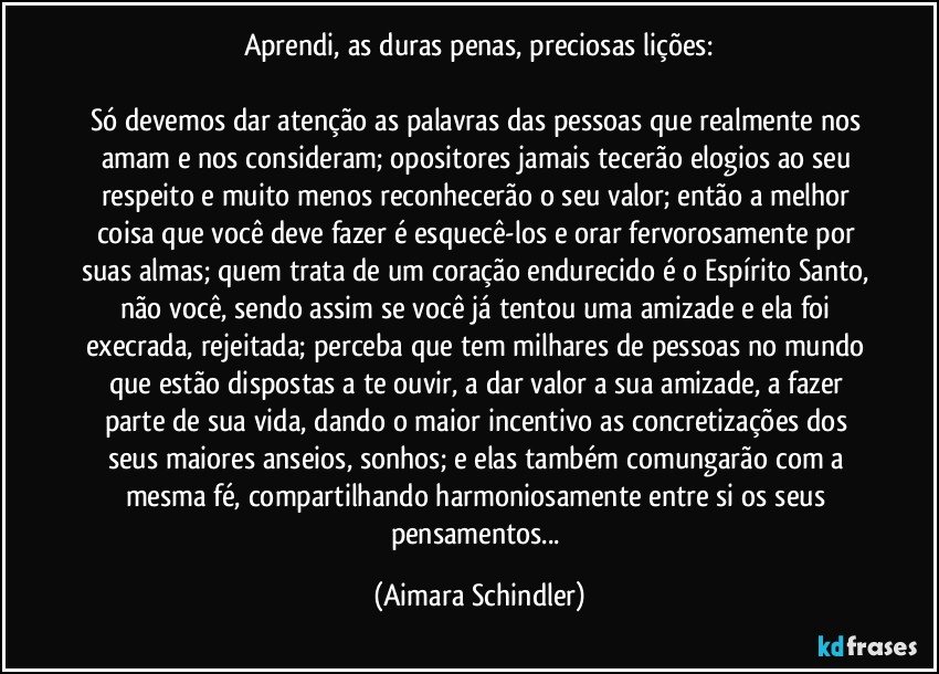 Aprendi, as duras penas, preciosas lições:

Só devemos dar atenção as palavras das pessoas que realmente nos amam e nos consideram; opositores jamais  tecerão elogios ao seu respeito e muito menos reconhecerão o seu valor; então a melhor coisa que você deve fazer é esquecê-los e orar fervorosamente por suas almas; quem trata de um coração endurecido é o Espírito Santo, não você,  sendo assim se você já tentou uma amizade e  ela foi execrada, rejeitada; perceba que tem milhares de pessoas no mundo que estão dispostas a te ouvir, a dar valor a sua amizade, a fazer parte de sua vida, dando o maior incentivo as concretizações dos seus maiores anseios, sonhos;  e elas também comungarão com a mesma fé, compartilhando harmoniosamente entre si os seus pensamentos... (Aimara Schindler)