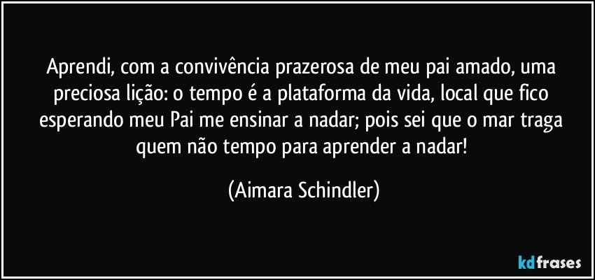 Aprendi, com a convivência prazerosa de meu pai amado, uma preciosa lição: o tempo é a plataforma da vida, local que fico esperando meu Pai me ensinar a nadar; pois sei que o mar traga quem não tempo para aprender a nadar! (Aimara Schindler)