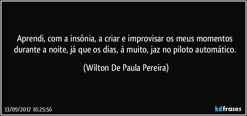 Aprendi, com a insônia, a criar e improvisar os meus momentos durante a noite, já que os dias, à muito, jaz no piloto automático. (Wilton De Paula Pereira)