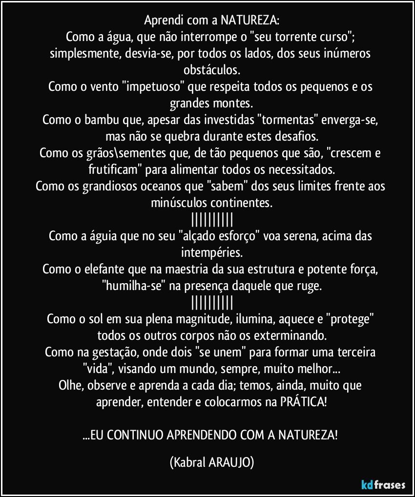 Aprendi com a NATUREZA:
Como a água, que não interrompe o "seu torrente curso";  simplesmente, desvia-se, por todos os lados, dos seus inúmeros obstáculos.
Como o vento "impetuoso" que respeita todos os pequenos e os grandes montes.
Como o bambu que, apesar das investidas "tormentas" enverga-se, mas não se quebra durante estes desafios.
Como os grãos\sementes que, de tão pequenos que são, "crescem e frutificam" para alimentar todos os necessitados.
Como os grandiosos oceanos que "sabem" dos seus limites frente aos minúsculos continentes.
||||||||||
Como a águia que no seu "alçado esforço" voa serena, acima das intempéries.
Como o elefante que na maestria da sua estrutura e potente força, "humilha-se" na presença daquele que ruge.
||||||||||
Como o sol em sua plena magnitude, ilumina, aquece e "protege" todos os outros corpos não os exterminando.
Como na gestação, onde dois "se unem" para formar uma terceira "vida", visando um mundo, sempre, muito melhor...
Olhe, observe e aprenda a cada dia; temos, ainda, muito que aprender, entender e colocarmos na PRÁTICA!

...EU CONTINUO APRENDENDO COM A NATUREZA! (KABRAL ARAUJO)