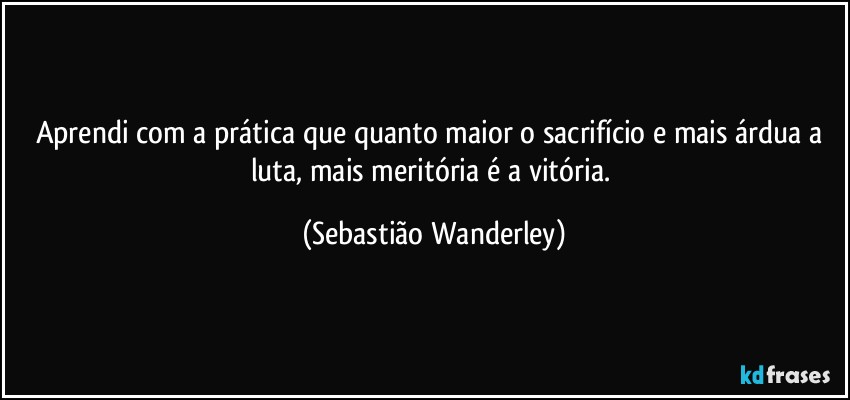 Aprendi com a prática que quanto maior o sacrifício e mais árdua a luta, mais meritória é a vitória. (Sebastião Wanderley)