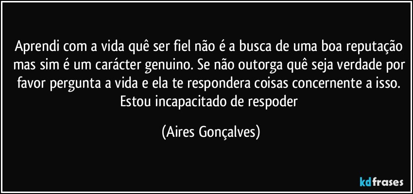 Aprendi com a vida quê ser fiel não é a busca de uma boa reputação mas sim é um carácter genuino. Se não outorga quê seja verdade por favor pergunta a vida e ela te respondera coisas concernente a isso. 
Estou incapacitado de respoder (Aires Gonçalves)
