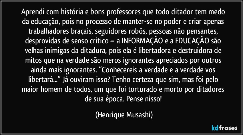 Aprendi com história e bons professores que todo ditador tem medo da educação, pois no processo de manter-se no poder e criar apenas trabalhadores braçais, seguidores robôs, pessoas não pensantes, desprovidas de senso crítico – a INFORMAÇÃO e a EDUCAÇÃO são velhas inimigas da ditadura, pois ela é libertadora e destruidora de mitos que na verdade são meros ignorantes apreciados por outros ainda mais ignorantes. “Conhecereis a verdade e a verdade vos libertará...” Já ouviram isso? Tenho certeza que sim, mas foi pelo maior homem de todos, um que foi torturado e morto por ditadores de sua época. Pense nisso! (Henrique Musashi)