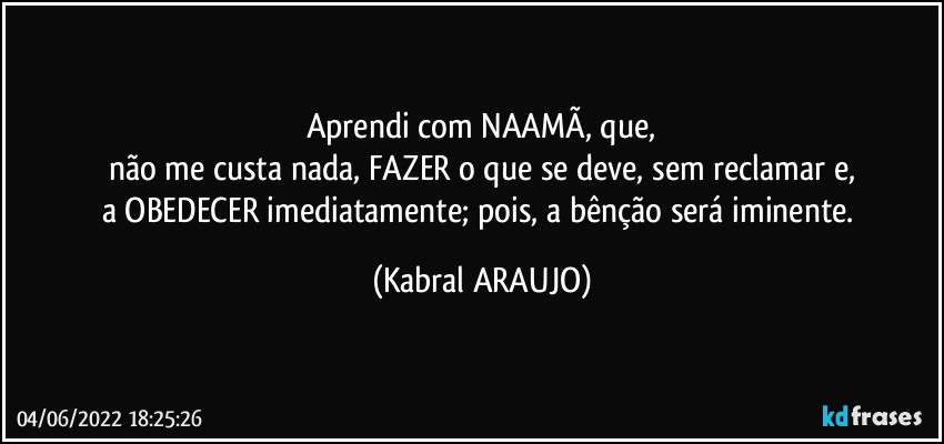 Aprendi com NAAMÃ, que,
não me custa nada, FAZER o que se deve, sem reclamar e,
a OBEDECER imediatamente; pois, a bênção será iminente. (KABRAL ARAUJO)