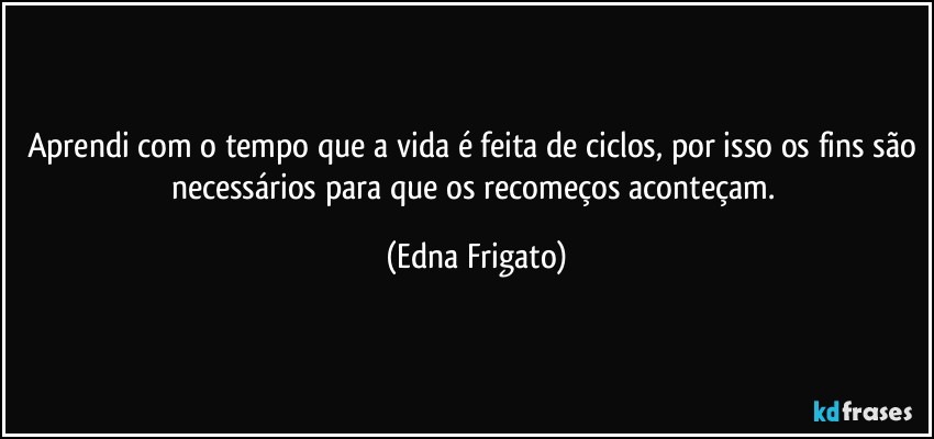 Aprendi com o tempo que a vida é feita de ciclos, por isso os fins são necessários para que os recomeços aconteçam. (Edna Frigato)