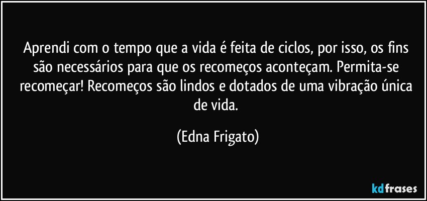 Aprendi com o tempo que a vida é feita de ciclos, por isso, os fins são necessários para que os recomeços aconteçam. Permita-se recomeçar! Recomeços são lindos e dotados de uma vibração única de vida. (Edna Frigato)