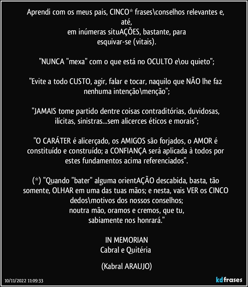 Aprendi com os meus pais, CINCO*  frases\conselhos relevantes e, até,
em inúmeras situAÇÕES, bastante, para
esquivar-se (vitais).

"NUNCA "mexa" com o que está no OCULTO e\ou quieto";

"Evite a todo CUSTO, agir, falar e tocar, naquilo que NÃO lhe faz nenhuma intenção\menção";

"JAMAIS tome partido dentre coisas contraditórias, duvidosas, ilícitas, sinistras...sem alicerces éticos e morais";

"O CARÁTER é alicerçado, os AMIGOS  são forjados, o AMOR é constituído e construído; a CONFIANÇA será aplicada à todos por estes fundamentos acima referenciados".

(*) "Quando "bater" alguma orientAÇÃO descabida, basta, tão somente, OLHAR em uma das tuas mãos; e nesta, vais VER os CINCO dedos\motivos dos nossos conselhos;
noutra mão, oramos e cremos, que tu,
sabiamente nos honrará."

IN MEMORIAN
Cabral e Quitéria (KABRAL ARAUJO)