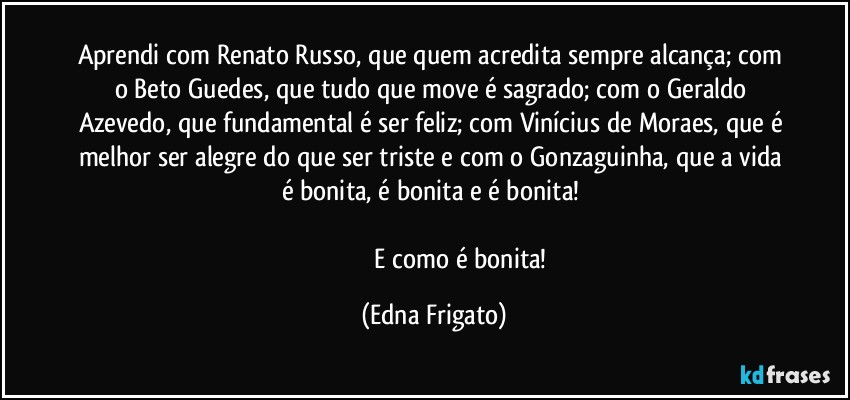 Aprendi com Renato Russo, que quem acredita sempre alcança; com o Beto Guedes, que tudo que move é sagrado; com o Geraldo Azevedo, que fundamental é ser feliz; com Vinícius de Moraes, que é melhor ser alegre do que ser triste e com o Gonzaguinha, que a vida é bonita, é bonita e é bonita! 

                                 E como é bonita! (Edna Frigato)