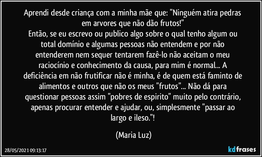 Aprendi desde criança com a minha mãe que: "Ninguém atira pedras em arvores que não dão frutos!" 
Então, se eu escrevo ou publico algo sobre o qual tenho algum ou total domínio e algumas pessoas não entendem e por não entenderem nem sequer tentarem fazê-lo não aceitam o meu raciocínio e conhecimento da causa, para mim é normal... A deficiência em não frutificar não é minha, é de quem está faminto de alimentos e outros que não os meus "frutos"... Não dá para questionar pessoas assim "pobres de espirito" muito pelo contrário, apenas procurar entender e ajudar, ou, simplesmente "passar ao largo e ileso."! (Maria Luz)