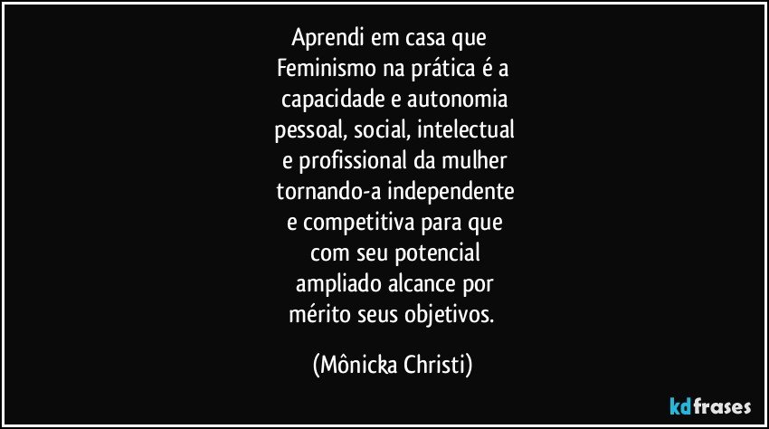 Aprendi em casa que 
Feminismo na prática  é a
 capacidade e autonomia
 pessoal,  social, intelectual
  e profissional da mulher
 tornando-a independente
 e competitiva para que
 com seu potencial
 ampliado  alcance por
 mérito  seus objetivos. (Mônicka Christi)