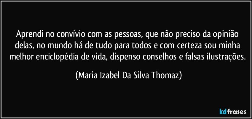 Aprendi no convívio com as pessoas, que não preciso da opinião delas, no mundo há de tudo para todos e com certeza sou minha melhor enciclopédia de vida, dispenso conselhos e falsas ilustrações. (Maria Izabel Da Silva Thomaz)