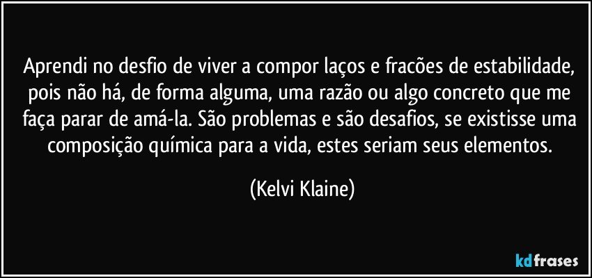 Aprendi no desfio de viver a compor laços e fracões de estabilidade, pois não há, de forma alguma, uma razão ou algo concreto que me faça parar de amá-la. São problemas e são desafios, se existisse uma composição química para a vida, estes seriam seus elementos. (Kelvi Klaine)