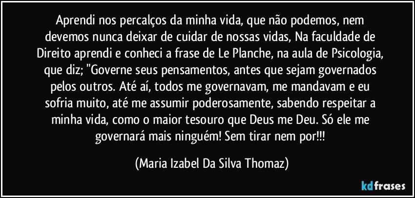 Aprendi nos percalços da minha vida, que não podemos, nem devemos nunca deixar de cuidar de nossas vidas, Na faculdade de Direito aprendi e conheci a frase de Le Planche, na aula de Psicologia, que diz; "Governe seus pensamentos, antes que sejam governados pelos outros. Até aí, todos me governavam, me mandavam e eu sofria muito, até me assumir poderosamente, sabendo respeitar a minha vida, como o maior tesouro que Deus me Deu. Só ele me governará mais ninguém! Sem tirar nem por!!! (Maria Izabel Da Silva Thomaz)