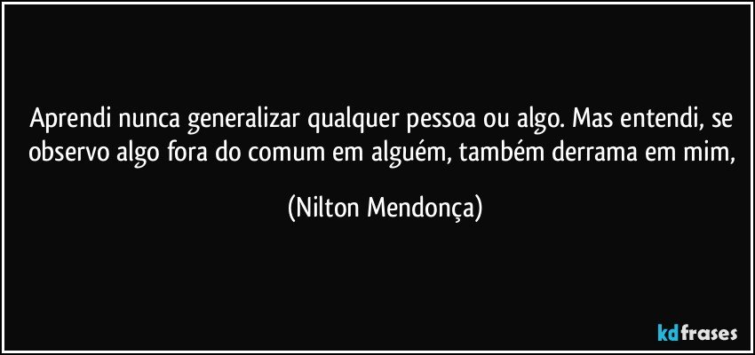 Aprendi nunca generalizar qualquer pessoa ou algo. Mas entendi, se observo algo fora do comum em alguém, também derrama em mim, (Nilton Mendonça)