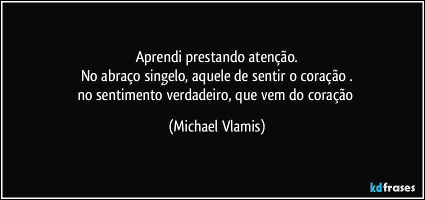 Aprendi prestando atenção.
No abraço singelo, aquele de sentir o coração .
no sentimento verdadeiro, que vem do coração (Michael Vlamis)