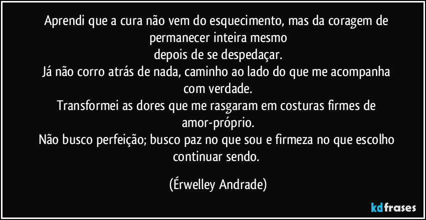Aprendi que a cura não vem do esquecimento, mas da coragem de permanecer inteira mesmo
depois de se despedaçar.
Já não corro atrás de nada, caminho ao lado do que me acompanha com verdade.
Transformei as dores que me rasgaram em costuras firmes de amor-próprio.
Não busco perfeição; busco paz no que sou e firmeza no que escolho continuar sendo. (Érwelley Andrade)