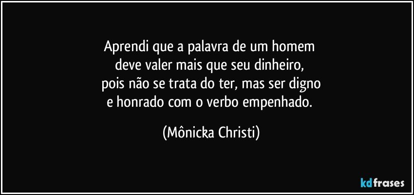 Aprendi que a palavra de um homem 
deve valer mais que seu dinheiro, 
pois não se trata do ter, mas ser digno
e honrado com o verbo empenhado. (Mônicka Christi)