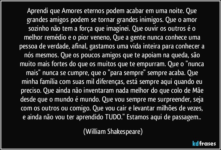 Aprendi que Amores eternos podem acabar em uma noite. Que grandes amigos podem se tornar grandes inimigos. Que o amor sozinho não tem a força que imaginei. Que ouvir os outros é o melhor remédio e o pior veneno, Que a gente nunca conhece uma pessoa de verdade, afinal, gastamos uma vida inteira para conhecer a nós mesmos. Que os poucos amigos que te apoiam na queda, são muito mais fortes do que os muitos que te empurram. Que o "nunca mais" nunca se cumpre, que o "para sempre" sempre acaba. Que minha família com suas mil diferenças, está sempre aqui quando eu preciso. Que ainda não inventaram nada melhor do que colo de Mãe desde que o mundo é mundo. Que vou sempre me surpreender, seja com os outros ou comigo. Que vou cair e levantar milhões de vezes, e ainda não vou ter aprendido TUDO." Estamos aqui de passagem.. (William Shakespeare)