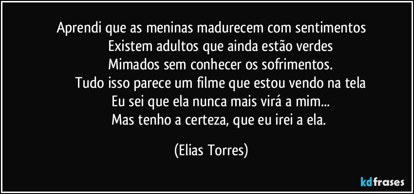 Aprendi que as meninas madurecem com sentimentos
                   Existem adultos que ainda estão verdes
                   Mimados sem conhecer os sofrimentos.
                   Tudo isso parece um filme que estou vendo na tela
                   Eu sei que ela nunca mais virá a mim...
                   Mas tenho a certeza, que eu irei a ela. (Elias Torres)