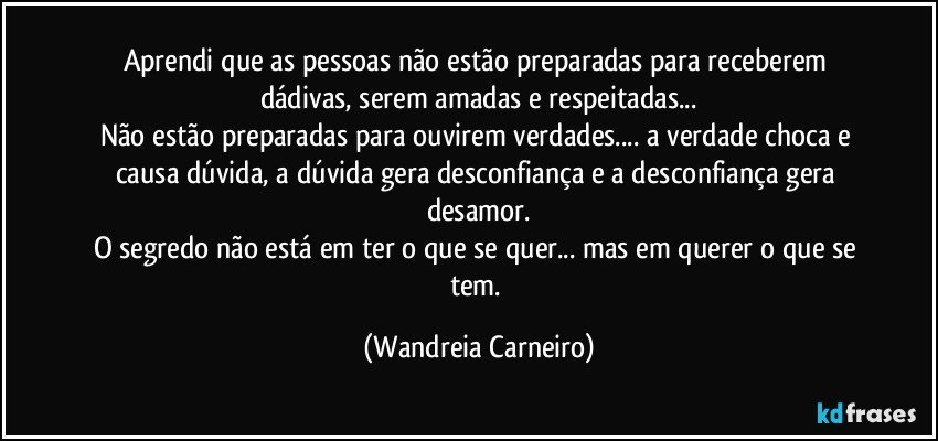 Aprendi que as pessoas não estão preparadas para receberem dádivas, serem amadas e respeitadas...
Não estão preparadas para ouvirem verdades... a verdade choca e causa dúvida, a dúvida gera desconfiança e a desconfiança gera desamor.
O segredo não está em ter o que se quer... mas em querer o que se tem. (Wandreia Carneiro)