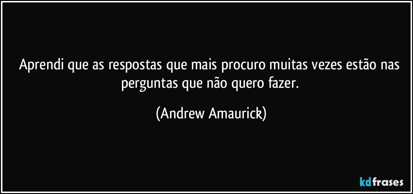 Aprendi que as respostas que mais procuro muitas vezes estão nas perguntas que não quero fazer. (Andrew Amaurick)