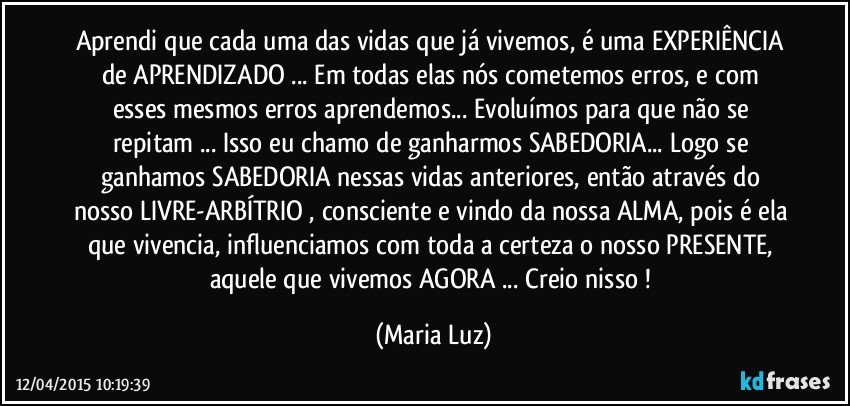 Aprendi que cada uma das vidas que já vivemos, é uma EXPERIÊNCIA de APRENDIZADO ... Em todas elas nós cometemos erros, e com esses mesmos erros aprendemos... Evoluímos para que não se repitam ... Isso eu chamo de ganharmos SABEDORIA... Logo se ganhamos SABEDORIA nessas vidas anteriores, então através do nosso LIVRE-ARBÍTRIO , consciente e vindo da nossa ALMA, pois é ela que vivencia, influenciamos com toda a certeza o nosso PRESENTE, aquele que vivemos AGORA ... Creio nisso ! (Maria Luz)