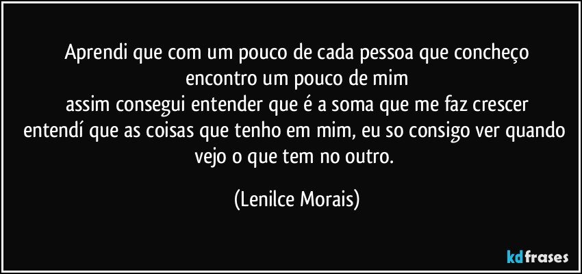 aprendi que com um pouco de cada pessoa que concheço
encontro um pouco de mim
assim consegui entender que é a soma que me faz crescer
entendí que as coisas que tenho em mim, eu so consigo ver quando vejo o que tem no outro. (Lenilce Morais)