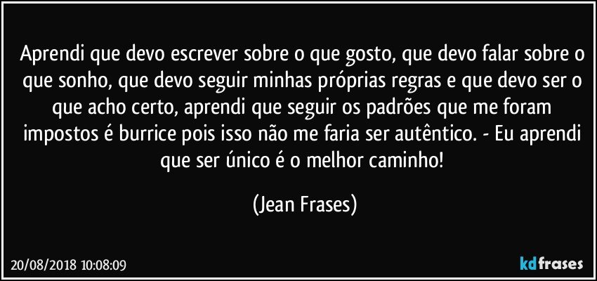 Aprendi que devo escrever sobre o que gosto, que devo falar sobre o que sonho, que devo seguir minhas próprias regras e que devo ser o que acho certo, aprendi que seguir os padrões que me foram impostos é burrice pois isso não me faria ser autêntico. - Eu aprendi que ser único é o melhor caminho! (Jean Frases)