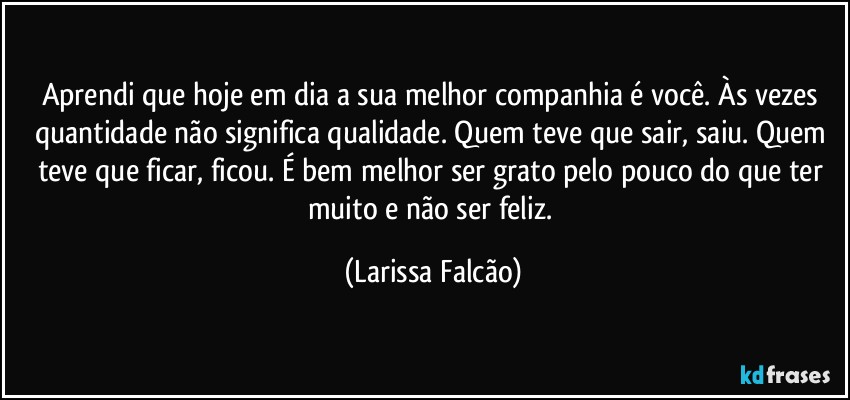Aprendi que hoje em dia a sua melhor companhia é você. Às vezes quantidade não significa qualidade. Quem teve que sair, saiu. Quem teve que ficar, ficou. É bem melhor ser grato pelo pouco do que ter muito e não ser feliz. (Larissa Falcão)