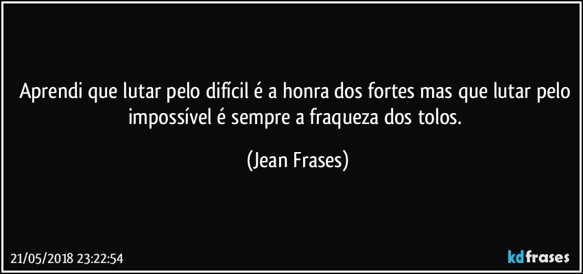 Aprendi que lutar pelo difícil é a honra dos fortes mas que lutar pelo impossível é sempre a fraqueza dos tolos. (Jean Frases)