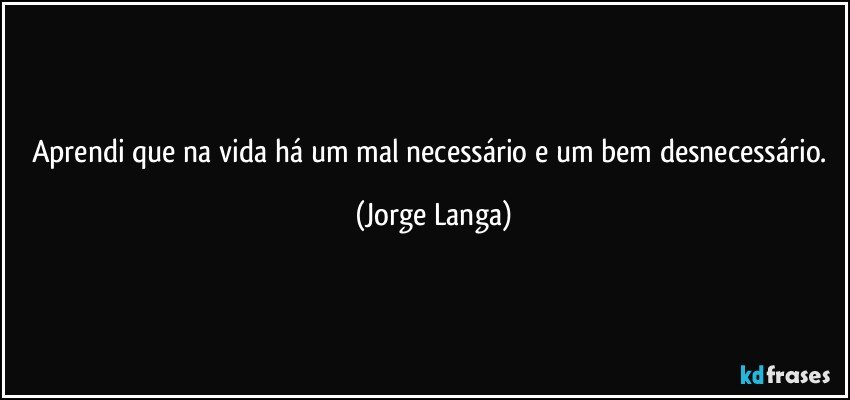 Aprendi que na vida há um mal necessário e um bem desnecessário. (Jorge Langa)