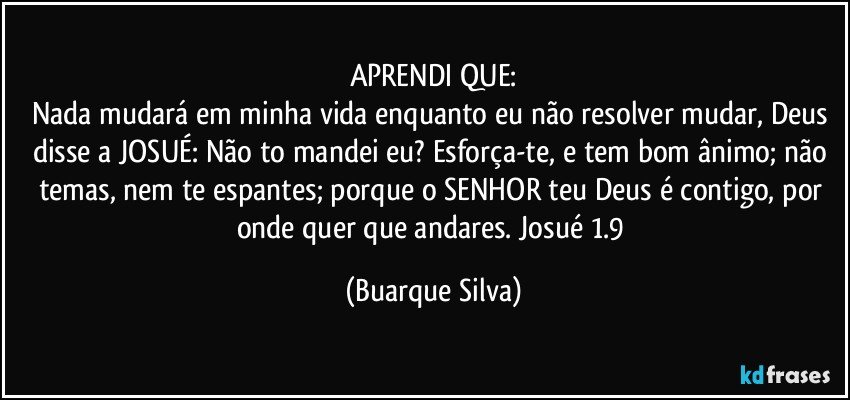 APRENDI QUE:
Nada mudará em minha vida enquanto eu não resolver mudar, Deus disse a JOSUÉ: Não to mandei eu? Esforça-te, e tem bom ânimo; não temas, nem te espantes; porque o SENHOR teu Deus é contigo, por onde quer que andares. Josué 1.9 (Buarque Silva)