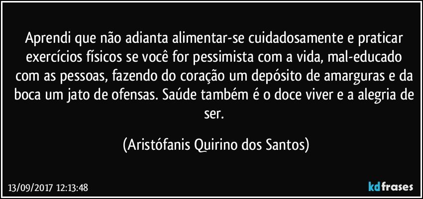 Aprendi que não adianta alimentar-se cuidadosamente e praticar exercícios físicos se você for pessimista com a vida, mal-educado com as pessoas, fazendo do coração um depósito de amarguras e da boca um jato de ofensas. Saúde também é o doce viver e a alegria de ser. (Aristófanis Quirino dos Santos)