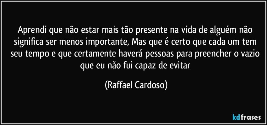 Aprendi que não estar mais tão presente na vida de alguém não significa ser menos importante, Mas que é certo que cada um tem seu tempo e que certamente haverá pessoas para preencher o vazio que eu não fui capaz de evitar (Raffael Cardoso)