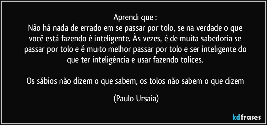 Aprendi que : 
Não há nada de errado em se passar por tolo, se na verdade o que você está fazendo é inteligente. Às vezes, é de muita sabedoria se passar por tolo e é muito melhor passar por tolo e ser inteligente do que ter inteligência e usar fazendo tolices. 

Os sábios não dizem o que sabem, os tolos não sabem o que dizem (Paulo Ursaia)