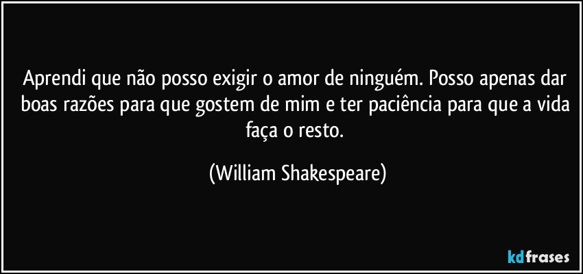 Aprendi que não posso exigir o amor de ninguém. Posso apenas dar boas razões para que gostem de mim e ter paciência para que a vida faça o resto. (William Shakespeare)
