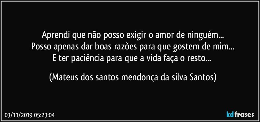 Aprendi que não posso exigir o amor de ninguém...
Posso apenas dar boas razões para que gostem de mim...
E ter paciência para que a vida faça o resto... (Mateus dos santos mendonça da silva Santos)
