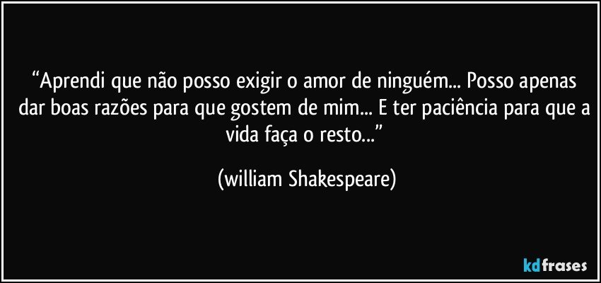 “Aprendi que não posso exigir o amor de ninguém... Posso apenas dar boas razões para que gostem de mim... E ter paciência para que a vida faça o resto...” (william Shakespeare)